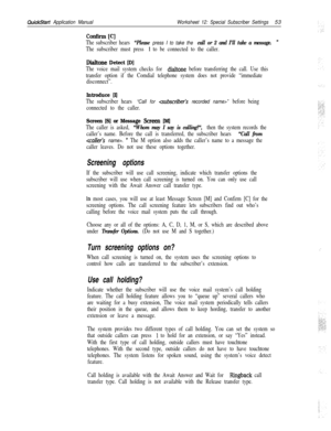 Page 173.  .QuickStart Application ManualWorksheet 12: Special Subscriber Settings53
confirm [C]
The subscriber hears “Please press I to take the call or 2 and I’ll take a message. ”
The subscriber must press 1 to be connected to the caller.
Dialtone Detect [D]
The voice mail system checks for dialtone before transferring the call. Use this
transfer option if the Comdial telephone system does not provide “immediate
disconnect”.
Introduce [I]
The subscriber hears “Call for csubscriber’s recorded name>” before...