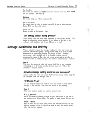 Page 175QuickStart Application ManualWorksheet 12: Special Subscriber Settings55
Say Goodbye
The system says “IFyou need further assistance, press the pound key now. Thank
you and goodbye” and hangs up.
Hang UPThe system hangs up, without saying goodbye.
Go to another ID
The system routes the caller to another System ID. Be sure to write down the
System ID if you choose this option.
Restart the call
Return the caller to the Opening Line.
Use one-key dialing during greeting?
Select whether callers can press...