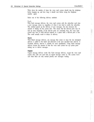 Page 17656Worksheet 12: Special Subscriber SettingsExecuMail6.5
Write down the number of times the voice mail system should ring the telephone
before hanging up, and how long it should wait before trying the telephone
number again.
Select one of the following delivery methods:
Each
With Each message delivery, the voice mail system calls the subscriber each time
a new message comes in, regardless of when it last tried to notify the subscriber.
This method speeds up the delivery of new messages, but also increases...