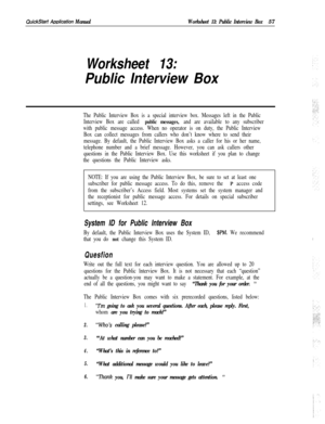 Page 177QuickStan A&cation ManualWorksheet 13: Public Interview Box57
Worksheet 13:
Public Interview Box
The Public Interview Box is a special interview box. Messages left in the Public
Interview Box are called 
public messages, and are available to any subscriber
with public message access. When no operator is on duty, the Public Interview
Box can collect messages from callers who don’t know where to send their
message. By default, the Public Interview Box asks a caller for his or her name,
telephone number and...