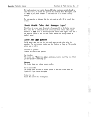Page 179,
QuickStart Application ManualWorksheet 13: Public Interview Box59
For each question you want to change, fill in the maximum length of reply a
caller may leave, in seconds. For questions that normally have short replies, such
as 
“whar is your phone number?” a reply time of 6 to 10 seconds is usually
enough.
For each question or statement that does not require a reply, fill in a reply time
of zero.
Should Outside Callers Mark Messages Urgent?
Select how the system marks the priority of messages left in...