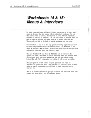 Page 18060Worksheets 14 & 15: Menus & interviewsExecuMail6.5
.
Worksheets 14 & 15:
Menus 
& Interviews
By using transaction boxes and interview boxes, you can set up the voice mail
system to do more than just transfer calls to subscribers’ telephones. You can
offer callers menus of choices, allowing them to select between departments,
directories of services, or submenus. You can route callers to interview boxes, ask
them a series of questions, then route them on to another transaction box.
There’s really no...