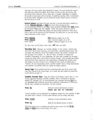 Page 19Learning ExecuMailLesson 1: The Screens & Keyboard13messages. For best results, they should be accurate. You can change the system
date and time within ExecuMail. We’ll show you how in the next lesson. The
answering status indicator shows either DAY or NIGHT depending on whether
the system is answering with its daytime or nighttime greeting. This is determined
by the Day Mode schedules you set within the system. These will be covered in
the next lesson, as well.
Keylock status: Just below the date and...