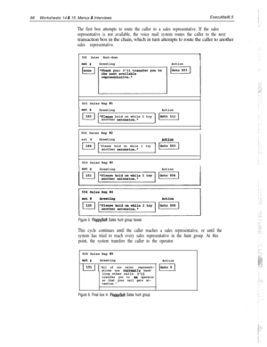 Page 18666Worksheets 14 & 15: Menus & InterviewsExecuMail6.5
The first box attempts to route the caller to a sales representative. If the sales
representative is not available, the voice mail system routes the caller to the nexttransaction box in the chain, which in turn attempts to route the caller to another
sales representative.
500 Sales Hunt-down
ext #GreetingAction
501 Sales Rep 
#l
ext #Greeting
Please hold on while I try
another extension.ActionIGoto 502 1
1 502 Sales Rep #2I
ext #GreetingAction
Please...