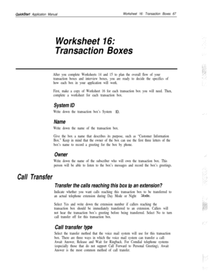 Page 187QuickStart Application ManualWorksheet 16: Transaction Boxes 67
Worksheet 16:
Transaction Boxes
Call Transfer
After you complete Worksheets 14 and 15 to plan the overall flow of your
transaction boxes and interview boxes, you are ready to decide the specifics of
how each box in your application will work.
First, make a copy of Worksheet 16 for each transaction box you will need. Then,
complete a worksheet for each transaction box.
System ID
Write down the transaction box’s System ID.
Name
Write down the...