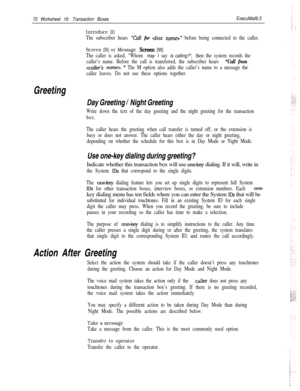 Page 19070 Worksheet 16: Transaction Boxes
Introduce [I]
ExecuMail6.5
The subscriber hears “Call for ” before being connected to the caller.
Screen [S] or Message Screen [M]
The caller is asked, “Whom may I say is calling?“, then the system records the
caller’s name. Before the call is transferred, the subscriber hears 
“Call from
. ” The M option also adds the caller’s name to a message the
caller leaves. Do not use these options together.
Greeting
Day Greeting / Night Greeting
Write down the text of the day...