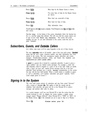 Page 2014Lesson 1: The Screens & KeyboardExecuMail6.5Press: 
[PsDnlMore help for the Banner Screen is shown.
Two more lines of help for the Banner Screen
are shown.Press: 
&gMove back one screen-full of help.
Move back two lines of help.Press: 
[Esc)Help information clears.You’ll sign in with 
IF2) in just a minute. You’ll learn to use [F3) and IF4) in the
next lesson.
One-lime 
help: At the bottom of the screen, immediately below the function key
list, is a one-line typing help indicator. This tells you what...