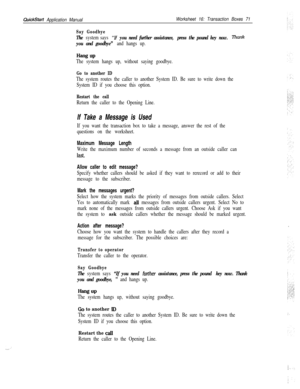 Page 191QuickStart Application ManualWorksheet 16: Transaction Boxes 71
Say Goodbye
The system says “lf you need further assistance, press the pound key now. Rank
you and goodbye” and hangs up.
Hang UP
The system hangs up, without saying goodbye.
Go to another ID
The system routes the caller to another System ID. Be sure to write down the
System ID if you choose this option.
Restart the call
Return the caller to the Opening Line.
If Take a Message is Used
If you want the transaction box to take a message, answer...