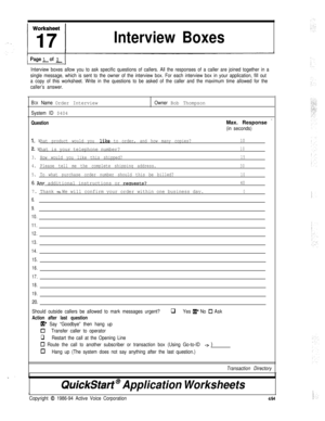 Page 193Interview Boxes1 
PageLof 2 ]
Interview boxes allow you to ask specific questions of callers. All the responses of a caller are joined together in a
single message, which is sent to the owner of the interview box. For each interview box in your application, fill out
a copy of this worksheet. Write in the questions to be asked of the caller and the maximum time allowed for the
caller’s answer.
B
OX Name Order Interview
System ID $404
Question
Owner Bob ThompsonMax. Response 
’
(in seconds)
1. What product...