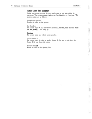Page 19474Worksheet 17: Interview BoxesExecuMail6.5
Action after last question
Decide what action you want the voice mail system to take after asking thequestions. The most common choices are Say Goodbye or Hang UP. 
The
possible actions are as follows:
Transfer to operator
Transfer the caller to the operator.
Say Goodbye
The system says “lf you need further assistance, press the pound key now. Thank
you and goodbye, 
” and hangs up.
Hang UP
The system hangs up, without saying goodbye.
Go to another JD
The...