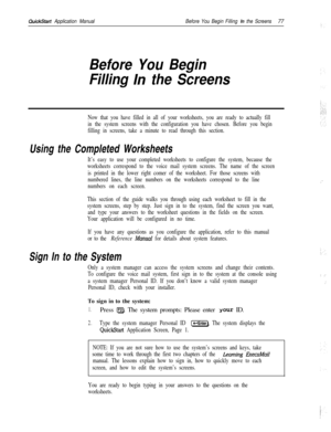 Page 196QuickStart Application ManualBefore You Begin Filling In the Screens77
Before You Begin
Filling 
In the Screens
Now that you have filled in all of your worksheets, you are ready to actually fill
in the system screens with the configuration you have chosen. Before you begin
filling in screens, take a minute to read through this section.
Using the Completed Worksheets
It’s easy to use your completed worksheets to configure the system, because the
worksheets correspond to the voice mail system screens. The...