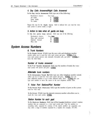 Page 19980Program Worksheet 1: Site InformationExecuMail6.5j,
4. Day Calls Answered/Night Calls AnsweredIn the Day Calls Answered field, type one of the following:
Worksheet choiceYou type
All trunksA l-1
Some trunkss(FEiq
No trunksF[e-l]I
Repeat this step for the Night Calls field to indicate how you want the voice
mail system to answer trunks at night.
5. Action to take when all ports are busy
In the All ports busy action field, type one of the following:
Worksheet choice
Ring until answered
Operator forward...