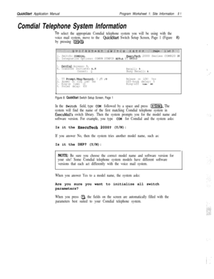 Page 200QuickStart Application ManualProgram Worksheet 1: Site Information8 1
Comdial Telephone System Information
To select the appropriate Comdial telephone system you will be using with the
voice mail system, move to the 
QuickStart Switch Setup Screen, Page 1 (Figure 8)
by pressing 
@J@.
1. Switch: COMDIALExecuTech 2000 Series COM820 2C2. Integration Options: COMVM DTMFCP HLlT=A DT DT3=3
3.Outdial Access: 9,
4. Transfer Initiate: &,X
Connect: QRecall: &Busy Recall: &
5.
TT Prompt/Msg/Record:5/I/9Release on...