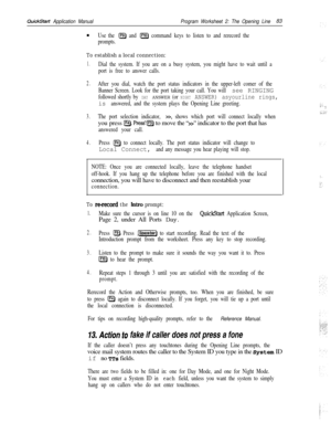 Page 202QuickStart Application ManualProgram Worksheet 2: The Opening Line83
n
Use the [F9) and @ command keys to listen to and rerecord the
prompts.
To establish a local connection:
1.Dial the system. If you are on a busy system, you might have to wait until a
port is free to answer calls.
2.After you dial, watch the port status indicators in the upper-left comer of the
Banner Screen. Look for the port taking your call. You will 
see RINGING
followed shortly by DAY ANSWER (or NIGHT ANSWER) asyourline rings,
is...