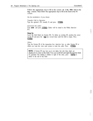 Page 20384Program Worksheet 2: The Opening LineExecuMail6.5:  ,’Follow the appropriate step to fill in the system ID if No 
TTs field in the
Day column. Then follow the appropriate step to fill in the field in the Nt
column.
On the worksheet, if you chose:
Transfer Call to Operator
Type the operator’s ID, (usually 0) and press [-Enter).
Interview the caller
Type $PM and press @=EiiG]. Callers will be routed to the Public Interview
Box.
Hang UPLeave the field blank (no System ID). To delete an existing ID,...