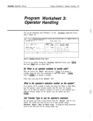 Page 204QuickStart Application Manual
Program Worksheet 3: Operator Handling85
Program
Worksheet
OperatorHandling
3
II
You use the information from Worksheet 3 on the QuickStart Application Screen,
Page 3 (Figure 10).
>Greeting ->ActionDay?Yes-->,0Nite? No.Day:0:lODay:GotoID-->$PMNite: 0:08Nite: GotoID-->$PM
Await-Am--z-4Rings
Alt:0:08Max-msg:90 set!Intro: 0:02Holding? No
Edits OK? Yes
Transfer Options :Active: D/NSend Msg Urgent? NoAfter Msg: Say-bye
Alternate System IDS for Special Operators on each Port:...