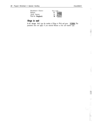 Page 20586Program Worksheet 3: Operator HandlingExecuMail6.5
Worksheet Choice
You type
ReleaseR(j=E%+-Enter)
Await AnswerA(et]
Wait for Ringbackw (Enter)
Rings to wait
In the Rings field, type the number of Rings to Wait and press C-1. This
parameter does not apply if you selected Release as the call transfer type. 