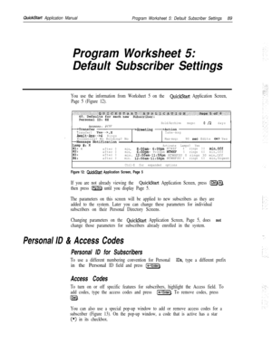 Page 208QuickStart Application Manual
Program Worksheet 5: Default Subscriber Settings89
Program Worksheet 5:
Default Subscriber Settings
You use the information from Worksheet 5 on the QuickStart Application Screen,
Page 5 (Figure 12).
Hold/Archive msgs:0 /2days
Access: PCBF
>Greeting-=-ActionTransfer? Yes-->,XTake-msgAwait-Ans-->4
RingsScreening? No Holding? NoMax-msg:90 set Edits OK? Yes
Lamp #:‘-XActivate Lamps? Yes#l: xafter0min,8:OOam- 6:OOpmMTWHF4rings30min,Off
fgiafter0min,6:OOpm-...