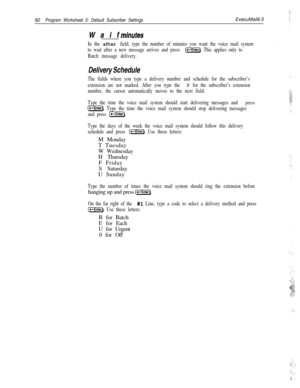Page 21192Program Worksheet 5: Default Subscriber SettingsExecuMail6.5
Waif
minufes
In the after field, type the number of minutes you want the voice mail system
to wait after a new message arrives and press 
[Enter). This applies only to
Batch message delivery.
Delivery Schedule
The fields where you type a delivery number and schedule for the subscriber’s
extension are not marked. After you type the 
X for the subscriber’s extension
number, the cursor automatically moves to the next field.
Type the time the...