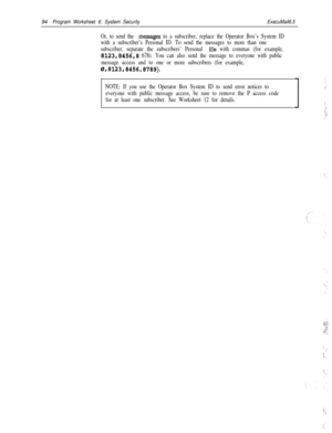 Page 21394Program Worksheet 6: System SecurityExecuMail6.5
Or, to send the meSSages to a subscriber, replace the Operator Box’s System ID
with a subscriber’s Personal ID. To send the messages to more than one
subscriber, separate the subscribers’ Personal 
IDS with commas (for example,
8123,8456,8 678). You can also send the message to everyone with public
message access and to one or more subscribers (for example,
0,8123,8456,8789).
NOTE: If you use the Operator Box System ID to send error notices to
everyone...