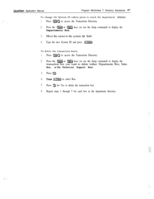 Page 216QuickStart Application ManualProgram Worksheet 7: Directory Assistance97
To change the System ID callers press to reach the department directory:
1.Press ICtrlHT) to access the Transaction Directory.
2.Press the m or IPSDn) keys (or use the Jump command) to display theDepartments Box.
3.Move the cursor to the system ID field.
4.Type the new System ID and press (-1.
To delete the transaction boxes:
1.
2.
3.
4.
5.
6.
Press [CtrlHTI to access the Transaction Directory.
Press the 
m or m keys (or use the...