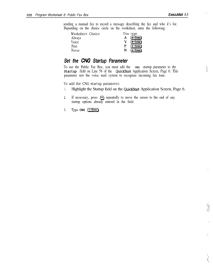 Page 219100Program Worksheet 8: Public Fax BoxExecuMaii 8.5,.
sending a manual fax to record a message describing the fax and who it’s for.
Depending on the choice circle on the worksheet, enter the following:
Worksheet ChoiceYou type
Always
Voice
Post
Never
Set the CNG Startup Parameter
To use the Public Fax Box, you must add the CNG startup parameter to the
Startup field on Line 58 of the QuickStart Application Screen, Page 6. This
parameter sets the voice mail system to recognize incoming fax tone.
i:: :i:....