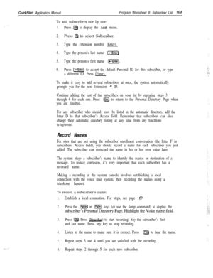 Page 222. . ..’
QuickStart Application ManualProgram Worksheet 9: Subscriber List103
To add subscribers one by one:
1.Press a to display the Add menu.
2.Press @ to select Subscriber.
3.Type the extension number [Enter).
4.Type the person’s last name k-1.
5.Type the person’s first name (-Enter).
6.Press [-Enter) to accept the default Personal ID for this subscriber, or type
a different ID. Press [Enter).
To make it easy to add several subscribers at once, the system automatically
prompts you for the next...