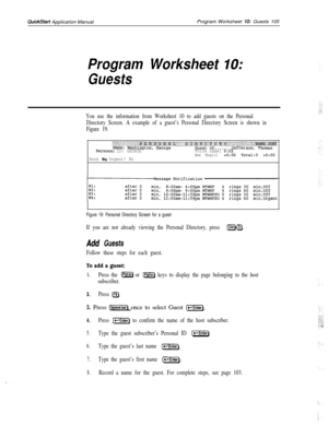 Page 224QuickStart Application ManualProgram Worksheet 10: Guests 105
Program Worksheet IO:
Guests
You use the information from Worksheet 10 to add guests on the Personal
Directory Screen. A example of a guest’s Personal Directory Screen is shown in
Figure 19.
PerSOnal ID: GEORGE
Send 
Msg Urgent? NoVoice name: 
0:02
New Msgs:O=O:OO Total:0 =O:OO
Figure 19: Personal Directory Screen for a guest
If you are not already viewing the Personal Directory, press (CtrrHD).
Add Guests
Follow these steps for each guest.
To...