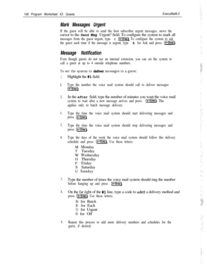 Page 225106 Program Worksheet IO: GuestsExecuMail6.5
Mark Messages Urgent
If the guest will be able to send the host subscriber urgent messages, move thecursor to the Send 
Msg Urgent? field. To configure the system to mark all
messages from the guest urgent, type Y [w] To configure the system to ask
the guest each time if the message is urgent, type 
A for Ask and press (-.
Message Notification
Even though guests do not use an internal extension, you can set the system to
call a guest at up to 4 outside...