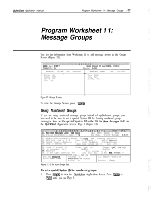 Page 226QuickStart Application ManualProgram Worksheet 11: Message Groups107
Program Worksheet 1 I:
Message Groups
You use the information from Worksheet 11 to add message groups at the Groups
Screen (Figure 20).Member name
Last contacted1
Xavier, Jan
Yeoman, Mike
Zaftig, Pat
Zink, Jay
Figure 20: Groups Screen
To view the Groups Screen, press m.Member name .
Last contactedI
Yale, Hugh
Ying, Sue
Zeller, Nell
Using Numbered Groups
If you are using numbered message groups instead of spelled-name groups, you
also...