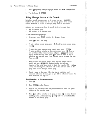 Page 227IO8Program Worksheet 11: Message GroupsExecuMail6.5
2.Press a repeatedly until you highlight the ID for Num Grows field.
3.Type the System ID [-Enter).
Adding Message Groups at the Console
Subscribers can add message groups to the system from any touchtone
telephone. The system manager can also add message groups at the system
console. Worksheet 11 is used for message groups added at the console.
Adding a new message group from the console involves two main steps:n
Add the message group
nAdd members to...
