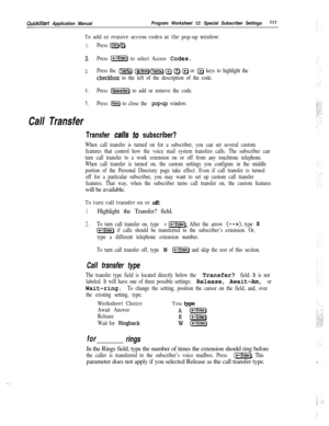 Page 230QuickStart Application ManualProgram Worksheet 12: Special Subscriber Settings111
To add or remove access codes at the pop-up window:
1.Press I=JQ.
2.Press [s) to select Access Codes.
3.Press the m [UShiiHTab!!ii] @ Q Q or @ keys to highlight the
checkbox to the left of the description of the code.
4.Press 1-1 to add or remove the code.
5.Press @j to close the popup window.
Call Transfer
Transfer calls to subscriber?
When call transfer is turned on for a subscriber, you can set several custom
features...