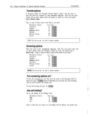 Page 231112Program Worksheet 12: Special Subscriber SettingsExecuMail6.5
Transfer options
If necessary, display the Expanded Transfer Options window. (See the steps on
page 109.) Move the 
cursor to the Transfer Options field. The voice mail
system will use these options when call transfer is turned on, if the call transfer
typeisAwait-Ans.
Type as many of these codes in the field as you need:
Worksheet ChoiceYou Type
Announce
Confirm
Dialtone Detect
Introduce
Message Screen
Screen
NOTE: Do not use the 
M and S...