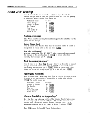 Page 232QuickStart Application ManualProgram Worksheet 12: Special Subscriber Settings113
Action After Greeting
Move the cursor to the field underneath - >Act ion. Type the code that
represents how you want the voice mail system to handle the call after 
playing
the subscriber’s personal greeting. Your options are:
Worksheet ChoiceYou Type
Take a messageT [-Enter)
Transfer to operator
0 (-Enter)
Say Goodbye
s(Enter)
Hang upH l-1
Go to another IDG(-Enter)
Restart the call
R(e-l]
If faking a messageIf the Action...