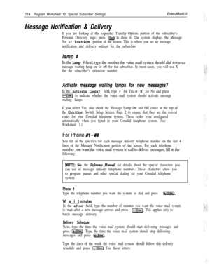 Page 233114Program Worksheet 12: Special Subscriber SettingsExecuMail6.5
Message Notification & Delivery
If you are looking at the Expanded Transfer Options portion of the subscriber’s
Personal Directory page, press 
@EJ to close it. The system displays the Message
Not 
if ication portion of the screen. This is where you set up message
notification and delivery settings for the subscriber.lamp #
In the Lamp # field, type the number the voice mail system should dial to turn a
message waiting lamp on or off for...