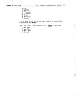 Page 234QuickStart Application ManualProgram Worksheet 12: Special Subscriber Settings115M Monday
T Tuesday
W Wednesday
H Thursday
F Friday
S Saturday
U Sunday
Type the number of times the voice mail system should ring the extension beforehanging up and press 
(-1.
Type a code to select a delivery method and press (-Enter). Use these letters:B for Batch
E for Each
U for Urgent
0 for Off 