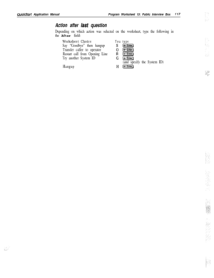Page 236QuickStart Application ManualProgram Worksheet 13: Public Interview Box117
Action after last question
Depending on which action was selected on the worksheet, type the following in
the 
After field:
Worksheet ChoiceYou type
Say “Goodbye” then hangups(c-l]
Transfer caller to operator0 [1-I]
Restart call from Opening LineR (-Enter)
Try another System ID
G (wd
(and specify the System ID)
Hangup
H[-Enter)
*. -‘.:::.,.: .,_,‘-.- ._-: 
