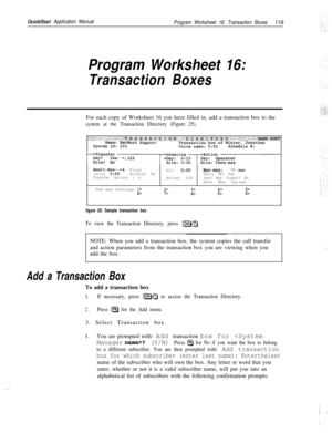 Page 238QuickStart Application Manual
Program Worksheet 16: Transaction Boxes119
Program Worksheet 16:
Transaction BoxesFor each copy of Worksheet 16 you have filled in, add a transaction box to the
system at the Transaction Directory (Figure 25).
Await-Am-->4Rings
Alt:0:ooMax-msg:90 set!Intro: 0:OOHolding? NoEdits OK? Yes
Transfer Options : A
Active: D/NSend Msg Urgent? No
After Msg: Say-byeOne key dialing: 
1>6>2>3>4>5>7>8>9>o>I
figure 25: Sample transaction box
To view the Transaction Directory, press...