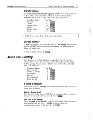 Page 240QuickStart Application ManualProgram Worksheet 16: Transaction Boxes12 1
Transfer optionsMove the cursor to the Transfer Options field.The voice mail system will
use these options when call transfer is turned on, if the call transfer type is
Await-An& Type as many of these codes in the field as you need:
Worksheet ChoiceYou Type
AnnounceA I-1
Confirmc[p=Eiq
Dialtone DetectD [-Enter)
Introduce
1 [piiF]
Message ScreenMl-1
Screensp=EiG]
INOTE: Do not use the M and the S access codes together.
Use call...