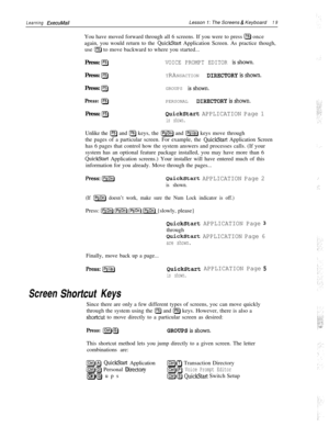 Page 25Learning ExecuMailLesson 1: The Screens & Keyboard19You have moved forward through all 6 screens. If you were to press 
IF6) once
again, you would return to the 
QuickStart Application Screen. As practice though,
use 
[F5) to move backward to where you started...
Press: 
@VOICE PROMPT EDITOR isshown.Press: 
[F5)TRANSACTION DIRECTORY~~~~~~~.Press: 
IF5)GROUPS isshown.
Press: [F5)PERSONAL DIRECTORY~~~~~~~.Press: 
[F5)QuickStart APPLICATION Page 1
is shown.Unlike the 
a and (F61 keys, the [PSDn) and [psup)...