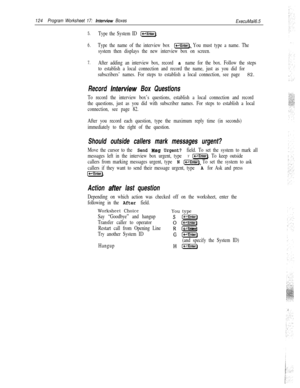 Page 243124Program Worksheet 17: interview Boxes
ExecuMail6.5
5.Type the System ID (-Enter).
6.Type the name of the interview box (*-I]. You must type a name. The
system then displays the new interview box on screen.
7.After adding an interview box, record a name for the box. Follow the steps
to establish a local connection and record the name, just as you did for
subscribers’ names. For steps to establish a local connection, see page 
82.
Record lnferview Box Questions
To record the interview box’s questions,...