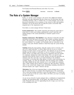 Page 2620Lesson 1: The Screens & KeyboardExecuMail6.5You’ll jump to the Personal Directory most often. Try it now...
Press: 
l=JgPERSONAL DIRECTORY isshown.
The Role of a System ManagerEarlier, we said the system manager is the person who 
enters and maintains
subscriber and other information that the system uses for processing calls and
controlling operations. This is a limited view. As system manager, you are also
the person responsible for the acceptance of the system by other staff members.
Ultimately, you...