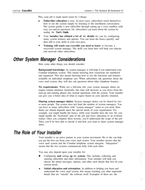 Page 27Learning ExecuMailLesson I: The Screens & Kevboard 21
Plus, your job is made much easier by 3 things:
nSubscriber education is easy. In most cases, subscribers teach themselves
how to use the system simply by listening to the enrollment conversation.
The system guides a new subscriber through setting up a voice mailbox with
easy yes-and-no questions. Or, subscribers can learn about the system by
reading the User’s Guide.n
Your installer has eliiated a lot of the details for you by configuring
many system...
