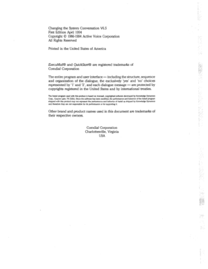 Page 263Changing the System Conversation V6.5 
First Edition April 1994 
Copyright 0 19861994 Active Voice Corporation 
All Rights Reserved 
Printed in the United States of America 
ExecuMaiKB and QuickStart@ are registered trademarks of 
Comdial Corporation 
The entire program and user interface - including the structure, sequence 
and organization of the dialogue, the exclusively ‘yes’ and ‘no’ choices 
represented by ‘1’ and ‘2’, and each dialogue message - are protected by 
copyrights registered in the...