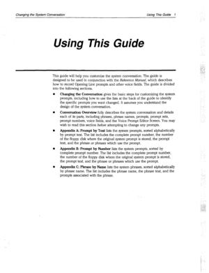 Page 265Changing the System Conversation Using This Guide 1 
Using This Guide 
This guide will help you customize the system conversation. The guide is 
designed to be used in conjunction with the Reference Manual, which describes 
how to record Opening Line prompts and other voice fields. The guide is divided 
into the following sections, 
Changing the Conversation gives the basic steps for customizing the system 
prompts, including how to use the lists at the back of the guide to identify 
the specific prompts...