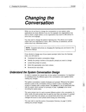 Page 2662 Changing the Conversation Comdial 
Changing. the 
Conversation 
While you do not have to change the conversation on your system, some 
applications are more effective if you do. For example, two organizations may 
want to share a single system, or one organization may want to offer service in 
more than one language. 
You may want to change the system’s Opening Line. This allows you to greet 
callers with your organization’s name, offer a directory of extensions, and tell 
callers about any customized...