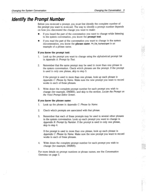 Page 267Changing the System Conversation Changing the Conversation 3 
Identify the Prompt Number 
Before you rerecord a prompt, you must first identify the complete number of 
the prompt you want to rerecord. The way to identify a prompt number depends 
on how you discovered the change you want to make: 
n . If you heard the part of the conversation you want to change while listening 
to the system conversation, you know the prompt text. 
n If you read the part of the conversation you want to change in the...