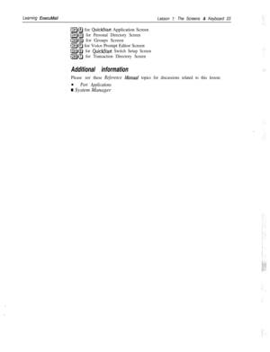 Page 29Learning ExecuMail
Lesson 1: The Screens & Keyboard 23
(ClrlHA) for QuickStart Application Screen
(CHAP for Personal Directory Screen
@@J for Groups Screen
(ClrlHP) for Voice Prompt Editor Screen
[ctrlHsl for QuickStart Switch Setup Screen
(ClrlHT) for Transaction Directory Screen
Additional information
Please see these Reference Manual topics for discussions related to this lesson:n
Port Applications
w System Manager
,
._ 