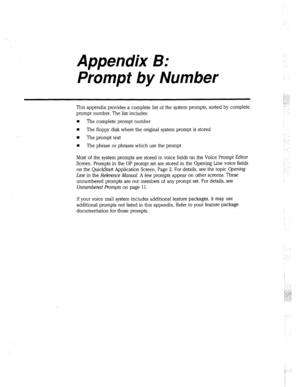 Page 295Appendix B: 
Prompt by Number 
This appendix provides a complete list of the system prompts, sorted by complete 
prompt number. The list includes: 
n The complete prompt number 
w 
The floppy disk where the original system prompt is stored 
n The prompt text 
H The phrase or phrases which use the prompt 
Most of the system prompts are stored in voice fields on the Voice Prompt Editor 
Screen. Prompts in the OP prompt set are stored in the Opening Line voice fields 
on the QuickStart Application Screen,...