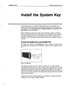 Page 353Installation Manual 
Install the System Key 25 
Install the System Key 
The system key must be correctly installed before the voice mail system can 
answer calls. Without the system key, the system software will only operate as a 
demonstration unit. If the system key is already installed, you 
may skip to the 
next section: 
Test the System Key. 
Before installing the system key, make sure the keyboard, monitor, and power 
cord are connected to the voice mail computer. Also, plug the power cord into a...